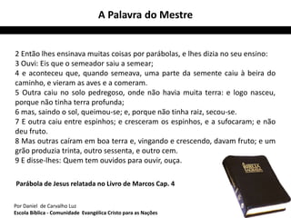 A Palavra do Mestre 
2 Então lhes ensinava muitas coisas por parábolas, e lhes dizia no seu ensino: 
3 Ouvi: Eis que o semeador saiu a semear; 
4 e aconteceu que, quando semeava, uma parte da semente caiu à beira do 
caminho, e vieram as aves e a comeram. 
5 Outra caiu no solo pedregoso, onde não havia muita terra: e logo nasceu, 
porque não tinha terra profunda; 
6 mas, saindo o sol, queimou-se; e, porque não tinha raiz, secou-se. 
7 E outra caiu entre espinhos; e cresceram os espinhos, e a sufocaram; e não 
deu fruto. 
8 Mas outras caíram em boa terra e, vingando e crescendo, davam fruto; e um 
grão produzia trinta, outro sessenta, e outro cem. 
9 E disse-lhes: Quem tem ouvidos para ouvir, ouça. 
Parábola de Jesus relatada no Livro de Marcos Cap. 4 
Por Daniel de Carvalho Luz 
Escola Bíblica - Comunidade Evangélica Cristo para as Nações 
 