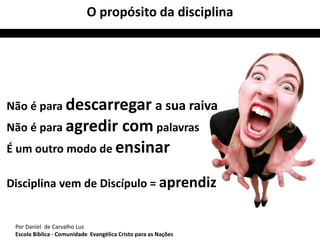 O propósito da disciplina 
Não é para descarregar a sua raiva 
Não é para agredir compalavras 
É um outro modo de ensinar 
Disciplina vem de Discípulo = aprendiz 
Por Daniel de Carvalho Luz 
Escola Bíblica - Comunidade Evangélica Cristo para as Nações 
 