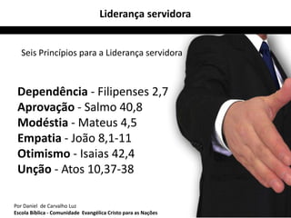 Liderança servidora 
Seis Princípios para a Liderança servidora 
Dependência - Filipenses 2,7 
Aprovação - Salmo 40,8 
Modéstia - Mateus 4,5 
Empatia - João 8,1-11 
Otimismo - Isaias 42,4 
Unção - Atos 10,37-38 
Por Daniel de Carvalho Luz 24 
Escola Bíblica - Comunidade Evangélica Cristo para as Nações 
 