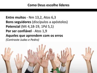 Como Deus escolhe líderes 
Entre muitos - Nm 13,2, Atos 6,3 
Bons seguidores (discípulos a apóstolos) 
Potencial (Mt 4,18-19, 1Pd 5,1) 
Por ser confiável - Atos 1,9 
Aqueles que aprendem com os erros 
(Contraste Judas e Pedro) 
27 
 