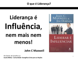 4 
O que é Liderança? 
Liderança é 
Influência, 
nem mais nem 
menos! 
John C Maxwell 
Por Daniel de Carvalho Luz 
Escola Bíblica - Comunidade Evangélica Cristo para as Nações 
 