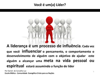 A liderança é um processo de influência. Cada vez 
que você influenciar o pensamento, o comportamento o 
desenvolvimento de alguém com o objetivo de ajudar este 
alguém a alcançar uma meta na vida pessoal ou 
espiritual estará assumindo a função de líder 
5 
Você é um(a) Líder? 
Por Daniel de Carvalho Luz 
Escola Bíblica - Comunidade Evangélica Cristo para as Nações 
 