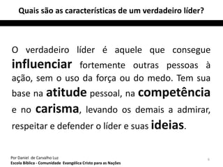 Quais são as características de um verdadeiro líder? 
O verdadeiro líder é aquele que consegue 
influenciar fortemente outras pessoas à 
ação, sem o uso da força ou do medo. Tem sua 
base na atitude pessoal, na competência 
e no carisma, levando os demais a admirar, 
respeitar e defender o líder e suas ideias. 
Por Daniel de Carvalho Luz 6 
Escola Bíblica - Comunidade Evangélica Cristo para as Nações 
 