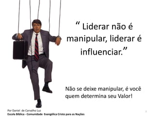 “ Liderar não é 
manipular, liderar é 
influenciar.” 
Não se deixe manipular, é você 
quem determina seu Valor! 
Por Daniel de Carvalho Luz 7 
Escola Bíblica - Comunidade Evangélica Cristo para as Nações 
 