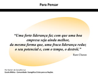 “Uma forte liderança faz com que uma boa 
empresa seja ainda melhor, 
da mesma forma que, uma fraca liderança reduz 
o seu potencial e, com o tempo, o destrói.” 
Ram Charan 
Para Pensar 
Por Daniel de Carvalho Luz 
Escola Bíblica - Comunidade Evangélica Cristo para as Nações 
 