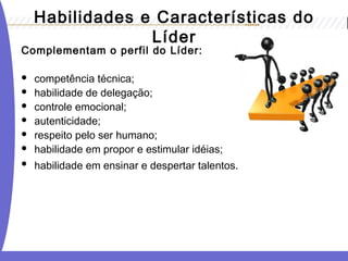 Habilidades e Características do
Líder
Complementam o perfil do Líder:
 competência técnica;
 habilidade de delegação;
 controle emocional;
 autenticidade;
 respeito pelo ser humano;
 habilidade em propor e estimular idéias;
 habilidade em ensinar e despertar talentos.
 