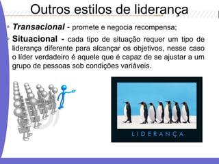 ◦ Transacional - promete e negocia recompensa;
◦ Situacional - cada tipo de situação requer um tipo de
liderança diferente para alcançar os objetivos, nesse caso
o líder verdadeiro é aquele que é capaz de se ajustar a um
grupo de pessoas sob condições variáveis.
Outros estilos de liderança
 