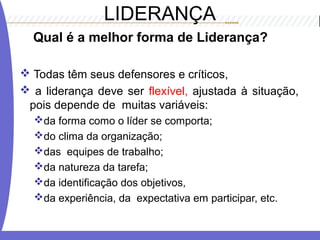 LIDERANÇA
Qual é a melhor forma de Liderança?
 Todas têm seus defensores e críticos,
 a liderança deve ser flexível, ajustada à situação,
pois depende de muitas variáveis:
da forma como o líder se comporta;
do clima da organização;
das equipes de trabalho;
da natureza da tarefa;
da identificação dos objetivos,
da experiência, da expectativa em participar, etc.
 