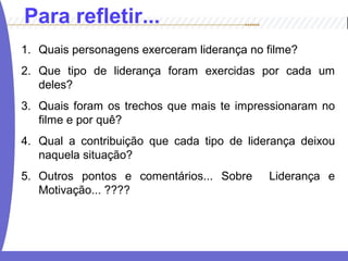 1. Quais personagens exerceram liderança no filme?
2. Que tipo de liderança foram exercidas por cada um
deles?
3. Quais foram os trechos que mais te impressionaram no
filme e por quê?
4. Qual a contribuição que cada tipo de liderança deixou
naquela situação?
5. Outros pontos e comentários... Sobre Liderança e
Motivação... ????
Para refletir...
 