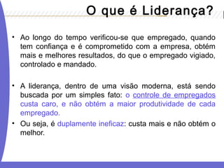 • Ao longo do tempo verificou-se que empregado, quando
tem confiança e é comprometido com a empresa, obtém
mais e melhores resultados, do que o empregado vigiado,
controlado e mandado.
• A liderança, dentro de uma visão moderna, está sendo
buscada por um simples fato: o controle de empregados
custa caro, e não obtém a maior produtividade de cada
empregado.
• Ou seja, é duplamente ineficaz: custa mais e não obtém o
melhor.
O que é Liderança?
 