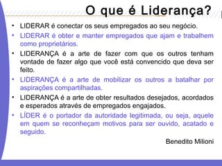• LIDERAR é conectar os seus empregados ao seu negócio.
• LIDERAR é obter e manter empregados que ajam e trabalhem
como proprietários.
• LIDERANÇA é a arte de fazer com que os outros tenham
vontade de fazer algo que você está convencido que deva ser
feito.
• LIDERANÇA é a arte de mobilizar os outros a batalhar por
aspirações compartilhadas.
• LIDERANÇA é a arte de obter resultados desejados, acordados
e esperados através de empregados engajados.
• LÍDER é o portador da autoridade legitimada, ou seja, aquele
em quem se reconheçam motivos para ser ouvido, acatado e
seguido.
Benedito Milioni
O que é Liderança?
 