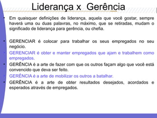 Liderança x Gerência
• Em quaisquer definições de liderança, aquela que você gostar, sempre
haverá uma ou duas palavras, no máximo, que se retiradas, mudam o
significado de liderança para gerência, ou chefia.
• GERENCIAR é colocar para trabalhar os seus empregados no seu
negócio.
• GERENCIAR é obter e manter empregados que ajam e trabalhem como
empregados.
• GERÊNCIA é a arte de fazer com que os outros façam algo que você está
convencido que deva ser feito.
• GERÊNCIA é a arte de mobilizar os outros a batalhar.
• GERÊNCIA é a arte de obter resultados desejados, acordados e
esperados através de empregados.
 