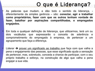 • As palavras que mudam, e dão todo o sentido da liderança, -
diferentemente da simples gerência – são: conectar, agir e trabalhar
como proprietários, fazer com que os outros tenham vontade de
fazer, batalhar por aspirações compartilhadas, e empregados
engajados.
• Em toda e qualquer definição de liderança, que utilizarmos, terá um ou
dois vocábulos que expressarão o conceito de aderência e
comprometimento do empregado à empresa, de pertencer a um
agrupamento que faça a diferença.
• Liderar  prover um significado ao trabalho que faça com que valha a
pena o engajamento das pessoas, que esse significado ajuda a sensação
de pertencer, mas, sobretudo, conceda a chance de participar, com o seu
próprio trabalho e esforço, na construção de algo que valha a pena
engajar a sua vida.
O que é Liderança?
 