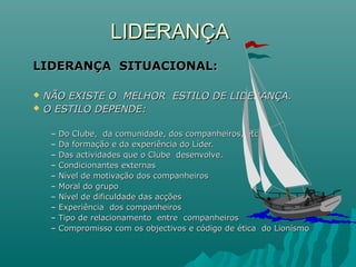 LIDERANÇALIDERANÇA
LIDERANÇA SITUACIONAL:LIDERANÇA SITUACIONAL:
 NÃO EXISTE O MELHOR ESTILO DE LIDERANÇA.NÃO EXISTE O MELHOR ESTILO DE LIDERANÇA.
 O ESTILO DEPENDE:O ESTILO DEPENDE:
– Do Clube, da comunidade, dos companheiros, etc.Do Clube, da comunidade, dos companheiros, etc.
– Da formação e da experiência do Líder.Da formação e da experiência do Líder.
– Das actividades que o Clube desenvolve.Das actividades que o Clube desenvolve.
– Condicionantes externasCondicionantes externas
– Nível de motivação dos companheirosNível de motivação dos companheiros
– Moral do grupoMoral do grupo
– Nível de dificuldade das acçõesNível de dificuldade das acções
– Experiência dos companheirosExperiência dos companheiros
– Tipo de relacionamento entre companheirosTipo de relacionamento entre companheiros
– Compromisso com os objectivos e código de ética do LionísmoCompromisso com os objectivos e código de ética do Lionísmo
 