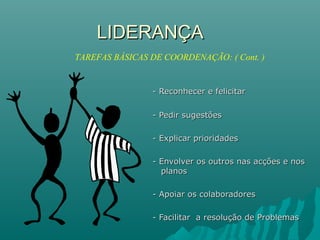 LIDERANÇALIDERANÇA
- Reconhecer e felicitar- Reconhecer e felicitar
- Pedir sugestões- Pedir sugestões
- Explicar prioridades- Explicar prioridades
- Envolver os outros nas acções e nos- Envolver os outros nas acções e nos
planosplanos
- Apoiar os colaboradores- Apoiar os colaboradores
- Facilitar a resolução de Problemas- Facilitar a resolução de Problemas
TAREFAS BÁSICAS DE COORDENAÇÃO: ( Cont. )
 
