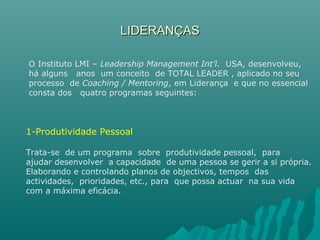 LIDERANÇASLIDERANÇAS
O Instituto LMI – Leadership Management Int’l. USA, desenvolveu,
há alguns anos um conceito de TOTAL LEADER , aplicado no seu
processo de Coaching / Mentoring, em Liderança e que no essencial
consta dos quatro programas seguintes:
1-Produtividade Pessoal
Trata-se de um programa sobre produtividade pessoal, para
ajudar desenvolver a capacidade de uma pessoa se gerir a si própria.
Elaborando e controlando planos de objectivos, tempos das
actividades, prioridades, etc., para que possa actuar na sua vida
com a máxima eficácia.
 