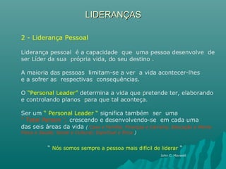LIDERANÇASLIDERANÇAS
2 - Liderança Pessoal
Liderança pessoal é a capacidade que uma pessoa desenvolve de
ser Líder da sua própria vida, do seu destino .
A maioria das pessoas limitam-se a ver a vida acontecer-lhes
e a sofrer as respectivas consequências.
O “Personal Leader” determina a vida que pretende ter, elaborando
e controlando planos para que tal aconteça.
Ser um “ Personal Leader “ significa também ser uma
“ Total Person “, crescendo e desenvolvendo-se em cada uma
das seis áreas da vida ( Casa e Família; Finanças e Carreira; Educação e Mente
Física e Saúde; Social e Cultural; Espiritual e Ética )
“ Nós somos sempre a pessoa mais difícil de liderar “
John C. Maxwell
 