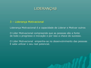 LIDERANÇASLIDERANÇAS
3 – Liderança Motivacional
Liderança Motivacional é a capacidade de Liderar e Motivar outros
O Líder Motivacional compreende que as pessoas são a fonte
de todo o progresso e inovação e por isso a chave do sucesso.
O Líder Motivacional empenha-se no desenvolvimento das pessoas
E sabe utilizar o seu real potencial.
 