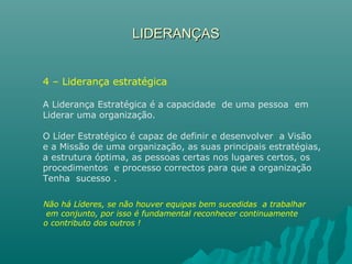 LIDERANÇASLIDERANÇAS
4 – Liderança estratégica
A Liderança Estratégica é a capacidade de uma pessoa em
Liderar uma organização.
O Líder Estratégico é capaz de definir e desenvolver a Visão
e a Missão de uma organização, as suas principais estratégias,
a estrutura óptima, as pessoas certas nos lugares certos, os
procedimentos e processo correctos para que a organização
Tenha sucesso .
Não há Líderes, se não houver equipas bem sucedidas a trabalhar
em conjunto, por isso é fundamental reconhecer continuamente
o contributo dos outros !
 