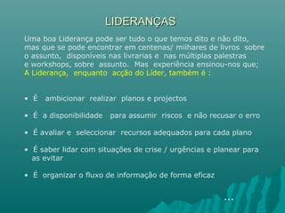 LIDERANÇASLIDERANÇAS
Uma boa Liderança pode ser tudo o que temos dito e não dito,
mas que se pode encontrar em centenas/ milhares de livros sobre
o assunto, disponíveis nas livrarias e nas múltiplas palestras
e workshops, sobre assunto. Mas experiência ensinou-nos que;
A Liderança, enquanto acção do Líder, também é :
• É ambicionar realizar planos e projectos
• É a disponibilidade para assumir riscos e não recusar o erro
• É avaliar e seleccionar recursos adequados para cada plano
• É saber lidar com situações de crise / urgências e planear para
as evitar
• É organizar o fluxo de informação de forma eficaz
…
 