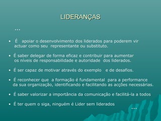 LIDERANÇASLIDERANÇAS
• É apoiar o desenvolvimento dos liderados para poderem vir
actuar como seu representante ou substituto.
• É saber delegar de forma eficaz e contribuir para aumentar
os níveis de responsabilidade e autoridade dos liderados.
• É ser capaz de motivar através do exemplo e de desafios.
• É reconhecer que a formação é fundamental para a performance
da sua organização, identificando e facilitando as acções necessárias.
• É saber valorizar a importância da comunicação e facilitá-la a todos
• É ter quem o siga, ninguém é Lider sem liderados
…
…
 