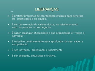 LIDERANÇASLIDERANÇAS
• É praticar processos de coordenação eficazes para benefício
da organização e da equipa.
• É ser um exemplo de valores éticos, no relacionamento
com as pessoas e nos negócios.
• É saber organizar eficazmente a sua organização e “ vestir a
camisola “.
• É trabalhar continuamente para aprofundar do seu saber e
competência.
• É ser inovador, profissional e socialmente.
• É ser dedicado, entusiasta e criativo.
…
 