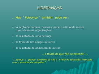 LIDERANÇASLIDERANÇAS
… Mas “ liderança “ também pode ser :
• A acção de nomear pessoas, para o sítio onde menos
prejudicam as organizações.
• O resultado de uma herança
• O favor de um amigo, ou outro
• O resultado da abdicação de outros
… e muito do que não se entende !...
“...porque o grande problema já não é a falta de educação/ instrução
mas o aumento da estupidez “.
 