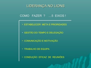 LIDERANÇA NO LIONSLIDERANÇA NO LIONS
• ESTABELECER META E PRIORIDADES
• GESTÃO DO TEMPO E DELEGAÇÃO
• COMUNICAÇÃO E MOTIVAÇÃO
• TRABALHO DE EQUIPA
• CONDUÇÃO EFICAZ DE REUNIÕES
COMO FAZER ? …5 EIXOS !
 