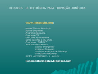 RECURSOS DE REFERÊNCIA PARA FORMAÇÃO LIONÍSTICA
www.lionsclubs.org:
Manual Normas Directoria
Manual Dirigentes
Programa Mentoring
Programa CEP
Um Clube à sua Maneira
Como classifica o seu Clube
Programas GMT/GLT
Institutos de Liderança
Lideres Emergentes
Institutos Regionais
Institutos Avançado de Liderança
Formação Formadores
Centro Aprendizagem, e- learning
lionsmentoringplus.blogspot.com
 