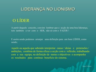 LIDERANÇA NO LIONISMOLIDERANÇA NO LIONISMO
O LÍDER
A partir daquele conceito, convém lembrar que a acção de uma boa liderança,
tem também a ver com o SER, não só com o FAZER !
E assim sendo podemos arranjar uma definição para um bom LÍDER, como
sendo;
Aquele ou aquela que sabendo interpretar causa / ideias e pretensões /
ambições, combina de forma eficaz a acção com a reflexão, trabalhando
com a sua equipa, na definição de metas e objectivos e acompanha
os resultados para contínuo benefício do sistema.
Jaime F. Ribeiro
 