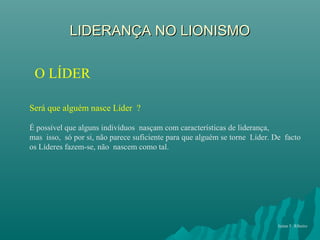 LIDERANÇA NO LIONISMOLIDERANÇA NO LIONISMO
O LÍDER
Será que alguém nasce Líder ?
É possível que alguns indivíduos nasçam com características de liderança,
mas isso, só por si, não parece suficiente para que alguém se torne Líder. De facto
os Líderes fazem-se, não nascem como tal.
Jaime F. Ribeiro
 