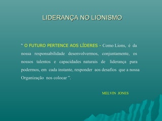 LIDERANÇA NO LIONISMOLIDERANÇA NO LIONISMO
“ O FUTURO PERTENCE AOS LÍDERES - Como Lions, é da
nossa responsabilidade desenvolvermos, conjuntamente, os
nossos talentos e capacidades naturais de liderança para
podermos, em cada instante, responder aos desafios que a nossa
Organização nos colocar ”.
MELVIN JONES
 