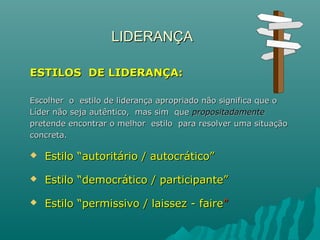 LIDERANÇALIDERANÇA
ESTILOS DE LIDERANÇA:ESTILOS DE LIDERANÇA:
Escolher o estilo de liderança apropriado não significa que oEscolher o estilo de liderança apropriado não significa que o
Líder não seja autêntico, mas sim queLíder não seja autêntico, mas sim que propositadamentepropositadamente
pretende encontrar o melhor estilo para resolver uma situaçãopretende encontrar o melhor estilo para resolver uma situação
concreta.concreta.
 Estilo “autoritário / autocrático”Estilo “autoritário / autocrático”
 Estilo “democrático / participante”Estilo “democrático / participante”
 Estilo “permissivo / laissez - faireEstilo “permissivo / laissez - faire””
 