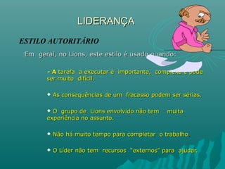 LIDERANÇALIDERANÇA
Em geral, no Lions, este estilo é usado quando:Em geral, no Lions, este estilo é usado quando:
- A- A tarefa a executar é importante, complexa e podetarefa a executar é importante, complexa e pode
ser muito difícil.ser muito difícil.
 As consequências de um fracasso podem ser sérias.As consequências de um fracasso podem ser sérias.
 O grupo de Lions envolvido não tem muitaO grupo de Lions envolvido não tem muita
experiência no assunto.experiência no assunto.
 Não há muito tempo para completar o trabalhoNão há muito tempo para completar o trabalho..
 O Líder não tem recursos “externos” para ajudar.O Líder não tem recursos “externos” para ajudar.
ESTILO AUTORITÁRIO
 