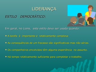LIDERANÇALIDERANÇA
ESTILO DEMOCRÁTICO:ESTILO DEMOCRÁTICO:
Em geral, no Lions, este estilo deve ser usado quando:Em geral, no Lions, este estilo deve ser usado quando:
 A tarefa é importante e relativamente complexaA tarefa é importante e relativamente complexa
 As consequências de um fracasso são significativas mas não sérias.As consequências de um fracasso são significativas mas não sérias.
 Os companheiros envolvidos têm alguma experiência no assunto.Os companheiros envolvidos têm alguma experiência no assunto.
 Há tempo relativamente suficiente para completar o trabalho.Há tempo relativamente suficiente para completar o trabalho.
 