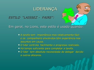 LIDERANÇALIDERANÇA
ESTILO “LAISSEZ - FAIRE”:ESTILO “LAISSEZ - FAIRE”:
Em geral, no Lions, este estilo é usado quando:Em geral, no Lions, este estilo é usado quando:
 A tarefa tem importância mas relativamente fácilA tarefa tem importância mas relativamente fácil
e os companheiro envolvidos têm experiência nose os companheiro envolvidos têm experiência nos
assuntos em causa.assuntos em causa.
 O líder controla facilmente o progresso realizado.O líder controla facilmente o progresso realizado.
 Há tempo suficiente para completar a tarefa.Há tempo suficiente para completar a tarefa.
 O líder tem absoluta necessidade de delegar devidoO líder tem absoluta necessidade de delegar devido
a outros afazeres.a outros afazeres.
 
