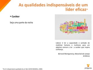 As qualidades indispensáveis de um
líder eficaz*
 Caráter
Seja uma parte da rocha
Liderar é ter a capacidade e vontade de
mobilizar homens e mulheres para um
objetivo comum e ter o caráter que inspira
confiança.
Bernard Montgomery, Marechal-de-campo
britânico
*As 21 indispensáveis qualidade de um líder (JOHN MAXWELL, 2000)
 