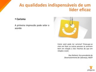 As qualidades indispensáveis de um
líder eficaz
 Carisma
A primeira impressão pode selar o
acordo
Como você pode ter carisma? Preocupe-se
mais em fazer as outras pessoas se sentirem
bem em relação a elas mesmas do que em
relação a você.
Dan Reiland, Vice-presidente do
Desenvolvimento de Liderança, INJOY
 