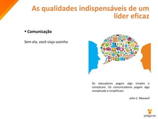 As qualidades indispensáveis de um
líder eficaz
 Comunicação
Sem ela, você viaja sozinho
Os educadores pegam algo simples e
complicam. Os comunicadores pegam algo
complicado e simplificam.
John C. Maxwell
 