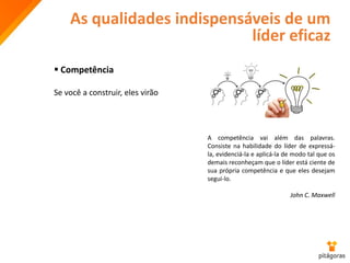 As qualidades indispensáveis de um
líder eficaz
 Competência
Se você a construir, eles virão
A competência vai além das palavras.
Consiste na habilidade do líder de expressá-
la, evidenciá-la e aplicá-la de modo tal que os
demais reconheçam que o líder está ciente de
sua própria competência e que eles desejam
segui-lo.
John C. Maxwell
 