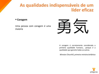 As qualidades indispensáveis de um
líder eficaz
 Coragem
Uma pessoa com coragem é uma
maioria
A coragem é corretamente considerada a
primeira qualidade humana... porque é a
qualidade que garante todas as outras.
Winston Churchill, primeiro-ministro britânico
 