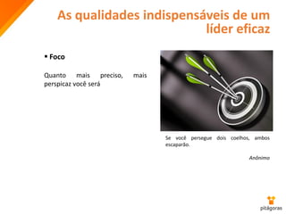 As qualidades indispensáveis de um
líder eficaz
 Foco
Quanto mais preciso, mais
perspicaz você será
Se você persegue dois coelhos, ambos
escaparão.
Anônimo
 