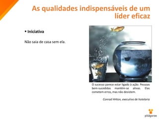 As qualidades indispensáveis de um
líder eficaz
 Iniciativa
Não saia de casa sem ela.
O sucesso parece estar ligado à ação. Pessoas
bem-sucedidas mantêm-se ativas. Elas
cometem erros, mas não desistem.
Conrad HHton, executivo de hotelaria
 