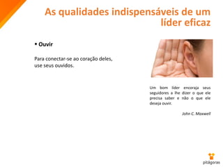 As qualidades indispensáveis de um
líder eficaz
 Ouvir
Para conectar-se ao coração deles,
use seus ouvidos.
Um bom líder encoraja seus
seguidores a lhe dizer o que ele
precisa saber e não o que ele
deseja ouvir.
John C. Maxwell
 