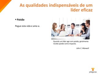 As qualidades indispensáveis de um
líder eficaz
 Paixão
Pegue esta vida e ame-a.
Quando um líder age com paixão, geralmente
recebe paixão como resposta.
John C. Maxwell
 