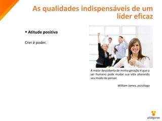 As qualidades indispensáveis de um
líder eficaz
 Atitude positiva
Crer é poder.
A maior descoberta de minha geração é que o
ser humano pode mudar sua vida alterando
seu modo de pensar.
William James, psicólogo
 