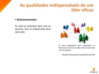 As qualidades indispensáveis de um
líder eficaz
 Relacionamentos
Se você se relacionar bem com as
pessoas, elas se relacionarão bem
com você.
O único ingrediente mais importante na
fórmula do sucesso é saber como se dar bem
com as pessoas.
Theodore Roosevelt ex-presidente dos EUA
 
