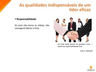 As qualidades indispensáveis de um
líder eficaz
 Responsabilidade
Se você não tomar as rédeas, não
conseguirá liderar o time.
Um líder pode desistir de qualquer coisa —
exceto da responsabilidade final.
John C. Maxwell
 