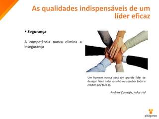 As qualidades indispensáveis de um
líder eficaz
 Segurança
A competência nunca elimina a
insegurança
Um homem nunca será um grande líder se
desejar fazer tudo sozinho ou receber todo o
crédito por fazê-lo.
Andrew Carnegie, industrial
 
