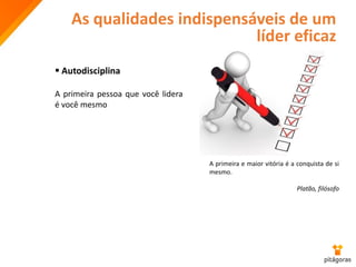 As qualidades indispensáveis de um
líder eficaz
 Autodisciplina
A primeira pessoa que você lidera
é você mesmo
A primeira e maior vitória é a conquista de si
mesmo.
Platão, filósofo
 